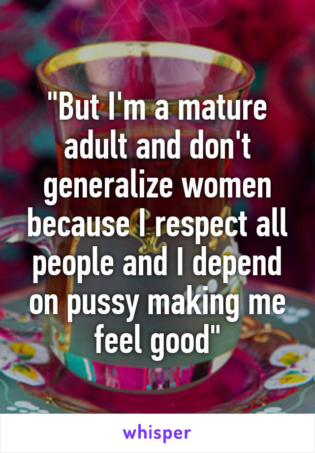 "But I'm a mature adult and don't generalize women because I respect all people and I depend on pussy making me feel good"