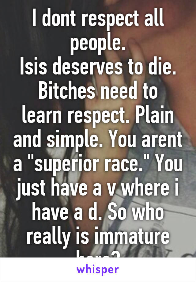 I dont respect all people.
Isis deserves to die.
Bitches need to learn respect. Plain and simple. You arent a "superior race." You just have a v where i have a d. So who really is immature here?