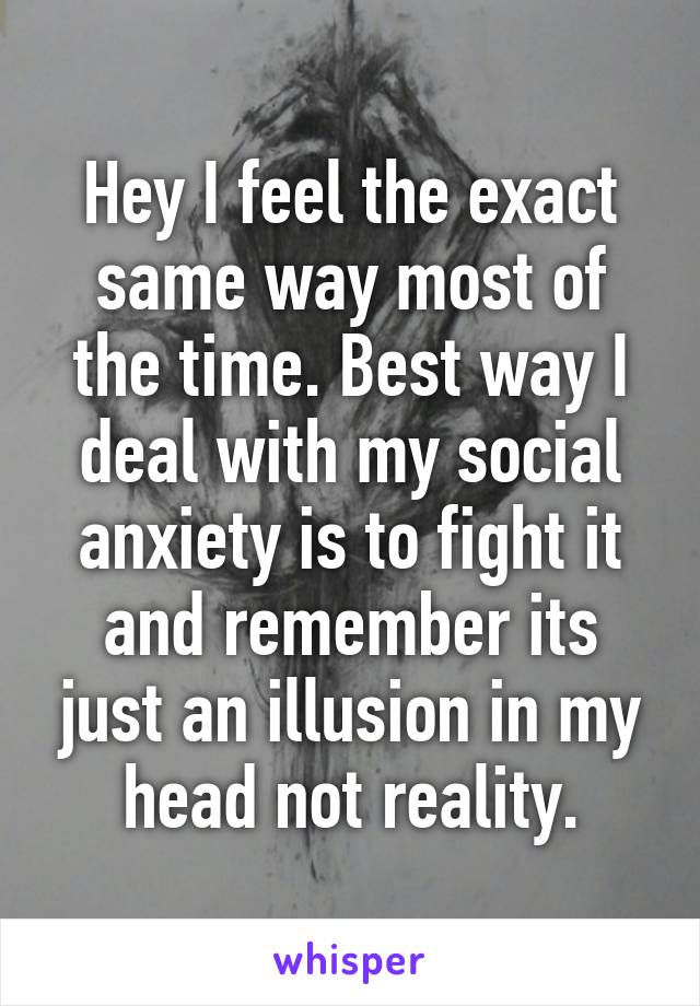 Hey I feel the exact same way most of the time. Best way I deal with my social anxiety is to fight it and remember its just an illusion in my head not reality.