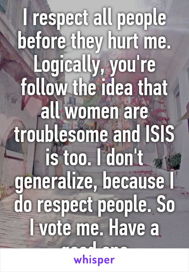 I respect all people before they hurt me. Logically, you're follow the idea that all women are troublesome and ISIS is too. I don't generalize, because I do respect people. So I vote me. Have a good one