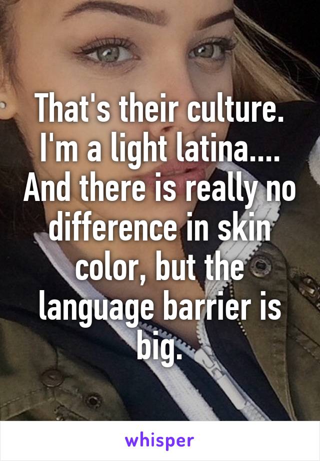 That's their culture.
I'm a light latina.... And there is really no difference in skin color, but the language barrier is big.