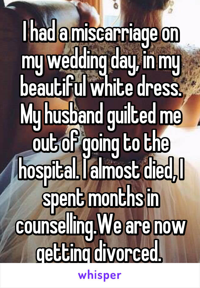 I had a miscarriage on my wedding day, in my beautiful white dress. My husband guilted me out of going to the hospital. I almost died, I spent months in counselling.We are now getting divorced. 