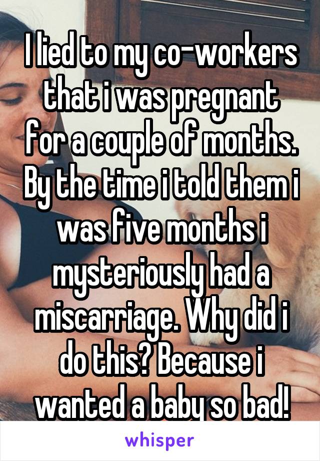 I lied to my co-workers that i was pregnant for a couple of months. By the time i told them i was five months i mysteriously had a miscarriage. Why did i do this? Because i wanted a baby so bad!