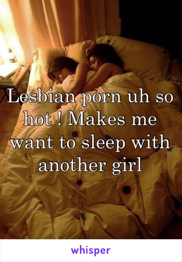 Lesbian porn uh so hot ! Makes me want to sleep with another girl