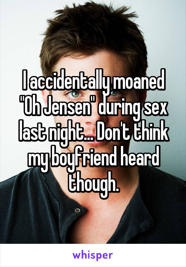 I accidentally moaned "Oh Jensen" during sex last night... Don't think my boyfriend heard though.