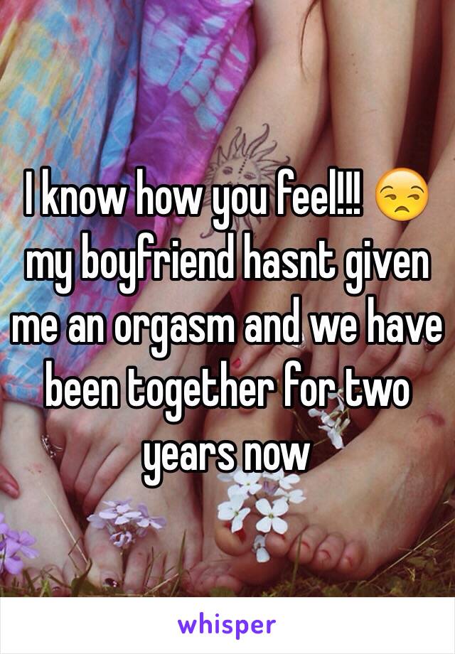 I know how you feel!!! 😒 my boyfriend hasnt given me an orgasm and we have been together for two years now