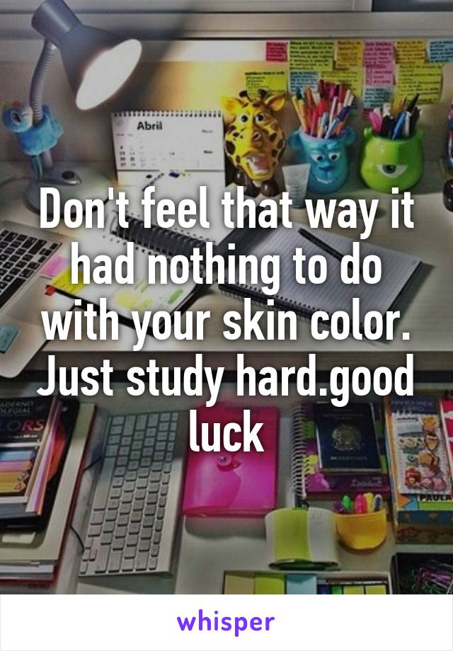 Don't feel that way it had nothing to do with your skin color. Just study hard.good luck