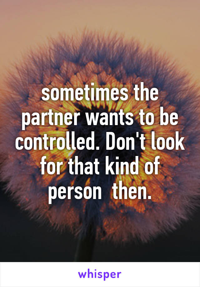 sometimes the partner wants to be controlled. Don't look for that kind of person  then.