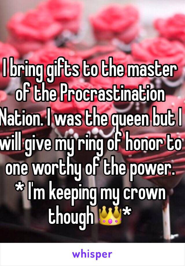 I bring gifts to the master of the Procrastination Nation. I was the queen but I will give my ring of honor to one worthy of the power.   * I'm keeping my crown though 👑*