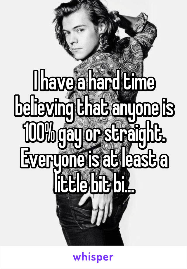 I have a hard time believing that anyone is 100% gay or straight.
Everyone is at least a little bit bi...