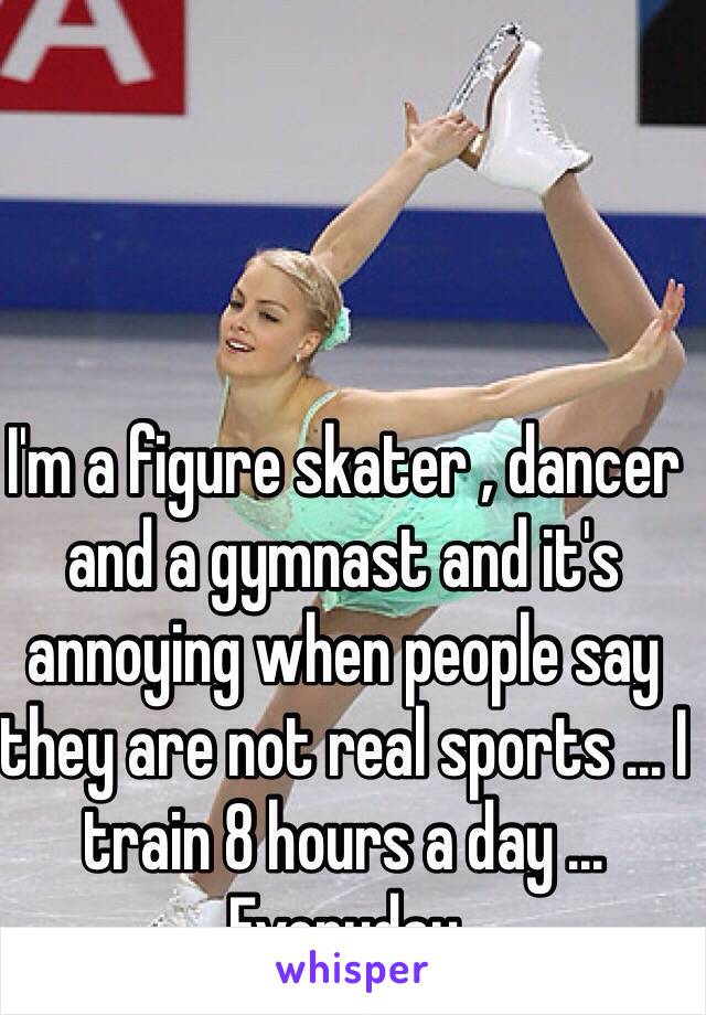 I'm a figure skater , dancer and a gymnast and it's annoying when people say they are not real sports ... I train 8 hours a day ... Everyday 