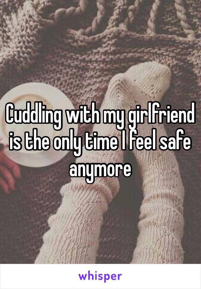 Cuddling with my girlfriend is the only time I feel safe anymore
