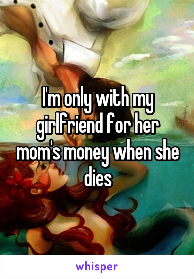 I'm only with my girlfriend for her mom's money when she dies
