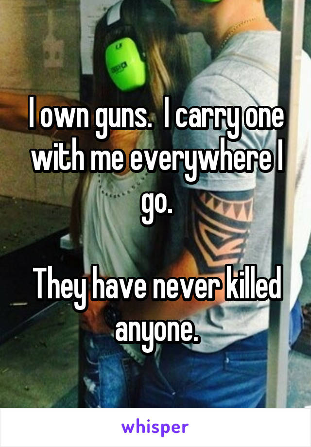 I own guns.  I carry one with me everywhere I go.

They have never killed anyone.