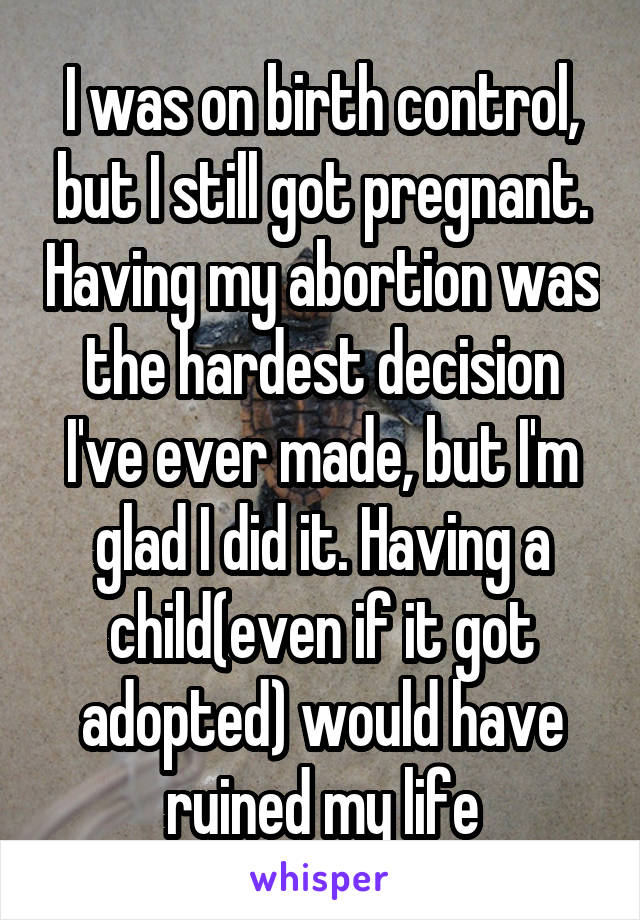 I was on birth control, but I still got pregnant. Having my abortion was the hardest decision I've ever made, but I'm glad I did it. Having a child(even if it got adopted) would have ruined my life