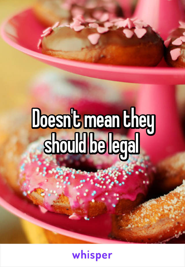 Doesn't mean they should be legal 