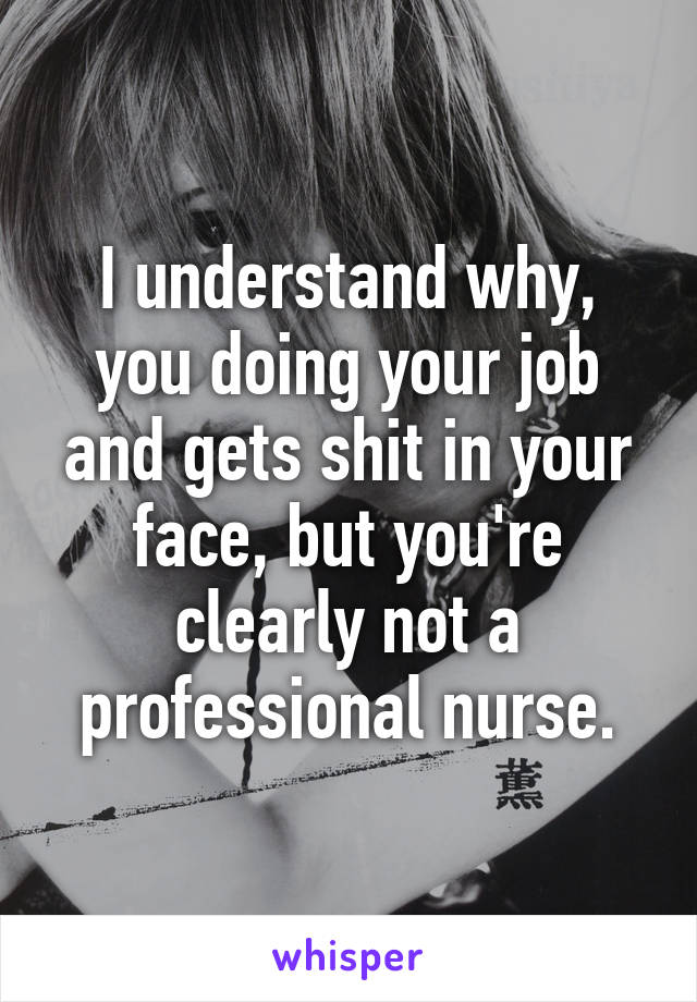 I understand why, you doing your job and gets shit in your face, but you're clearly not a professional nurse.