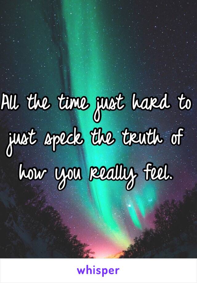 All the time just hard to just speck the truth of how you really feel. 