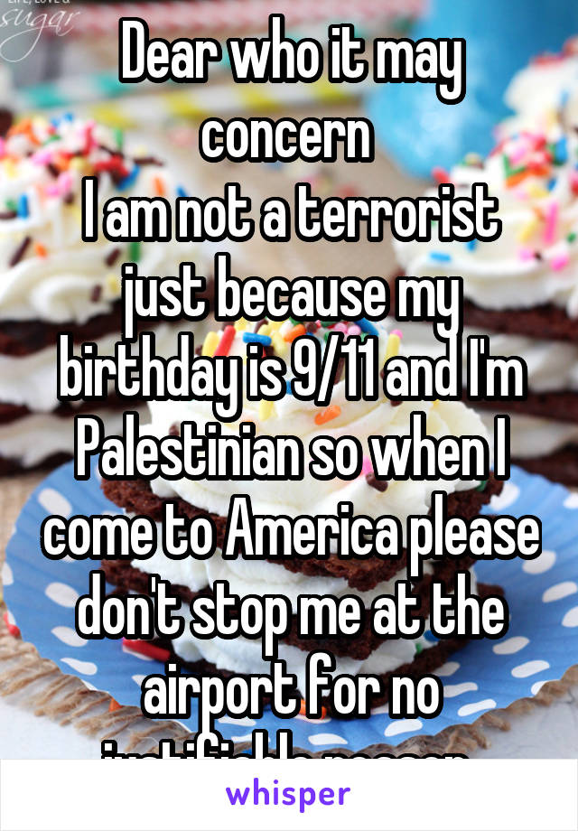 Dear who it may concern 
I am not a terrorist just because my birthday is 9/11 and I'm Palestinian so when I come to America please don't stop me at the airport for no justifiable reason 