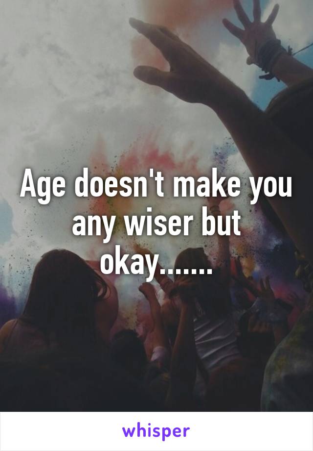 Age doesn't make you any wiser but okay.......