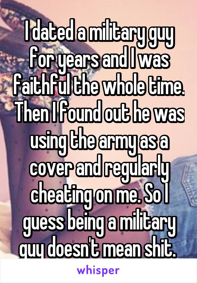 I dated a military guy for years and I was faithful the whole time. Then I found out he was using the army as a cover and regularly cheating on me. So I guess being a military guy doesn't mean shit. 