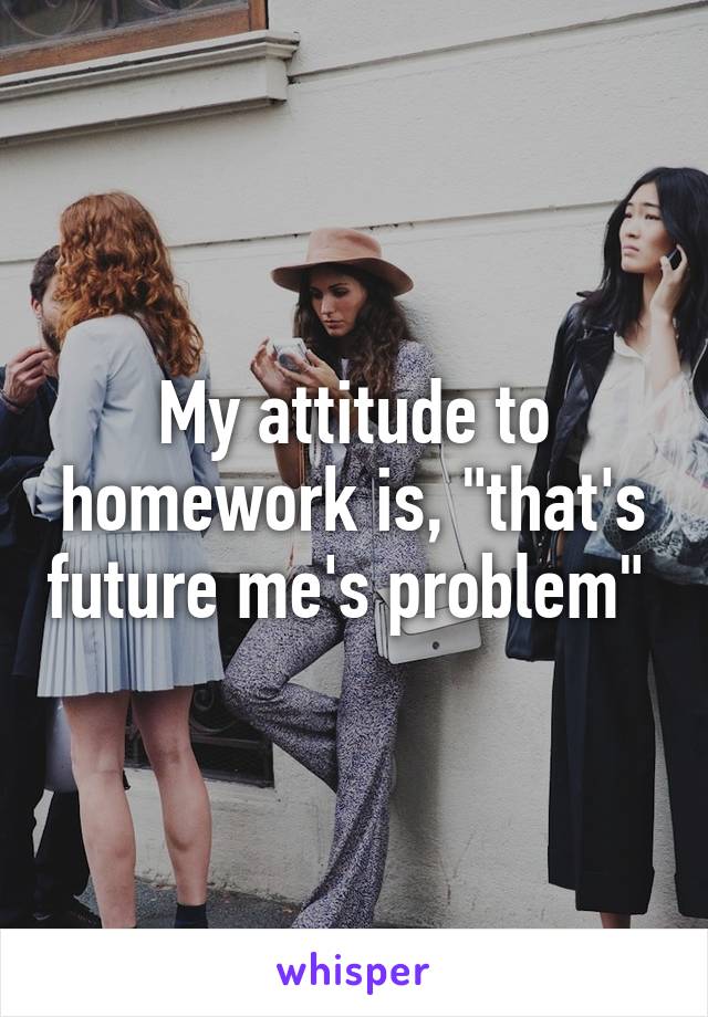 My attitude to homework is, "that's future me's problem" 