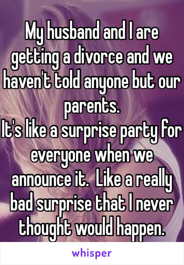My husband and I are getting a divorce and we haven't told anyone but our parents.   
It's like a surprise party for everyone when we announce it.  Like a really bad surprise that I never thought would happen. 