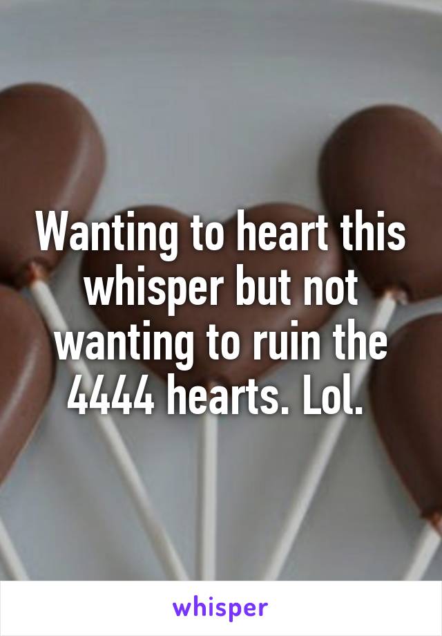 Wanting to heart this whisper but not wanting to ruin the 4444 hearts. Lol. 