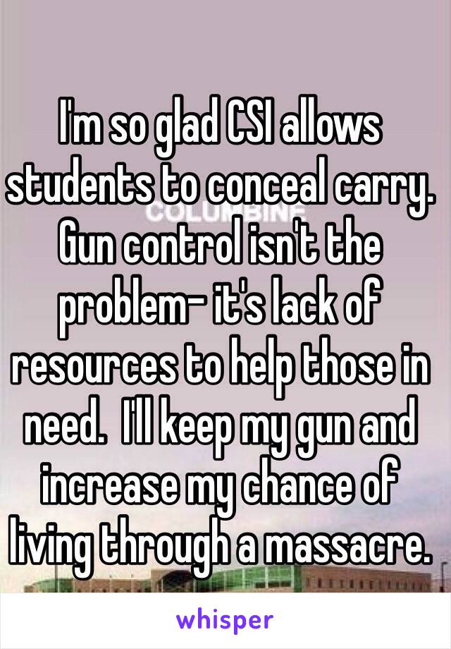 I'm so glad CSI allows students to conceal carry. Gun control isn't the problem- it's lack of resources to help those in need.  I'll keep my gun and increase my chance of living through a massacre. 