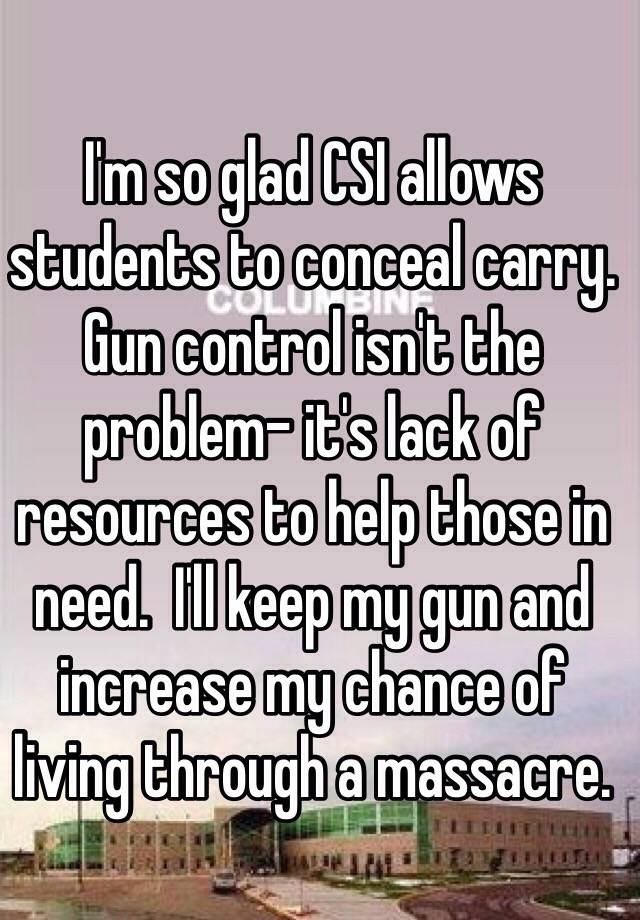 I'm so glad CSI allows students to conceal carry. Gun control isn't the problem- it's lack of resources to help those in need.  I'll keep my gun and increase my chance of living through a massacre. 