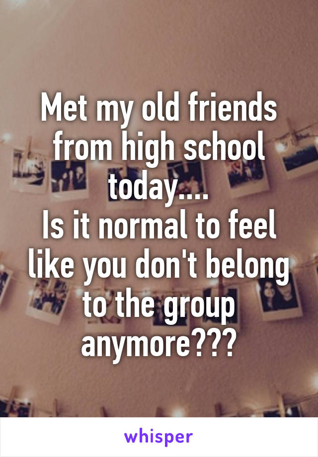 Met my old friends from high school today....
Is it normal to feel like you don't belong to the group anymore???