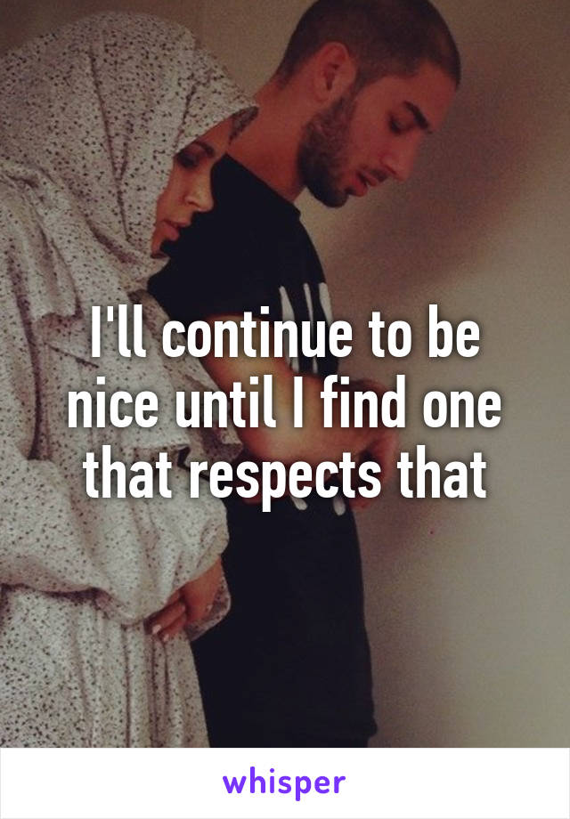 I'll continue to be nice until I find one that respects that