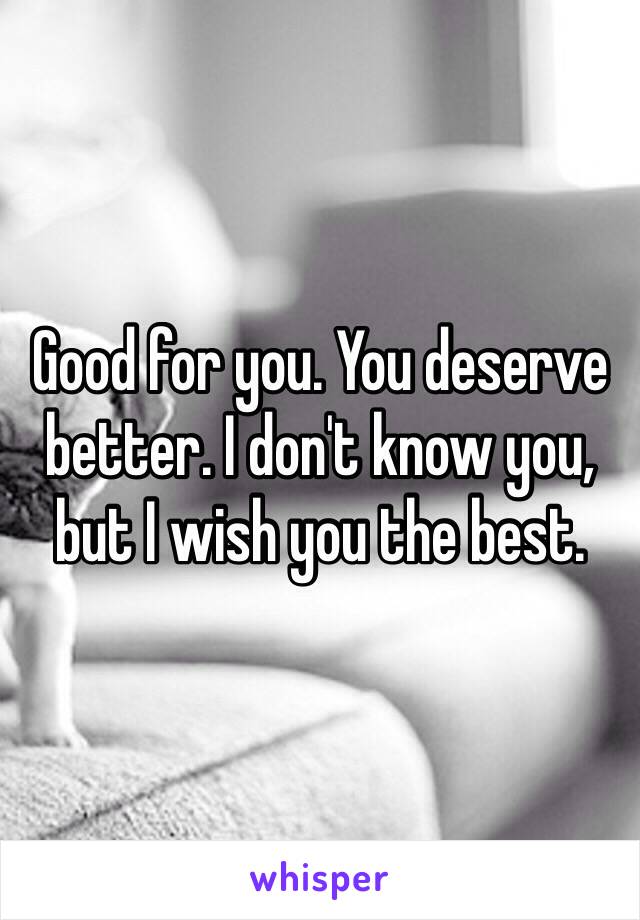 Good for you. You deserve better. I don't know you, but I wish you the best.