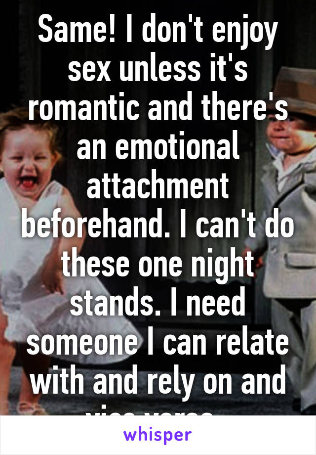 Same! I don't enjoy sex unless it's romantic and there's an emotional attachment beforehand. I can't do these one night stands. I need someone I can relate with and rely on and vice versa. 