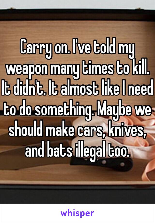 Carry on. I've told my weapon many times to kill. It didn't. It almost like I need to do something. Maybe we should make cars, knives, and bats illegal too. 