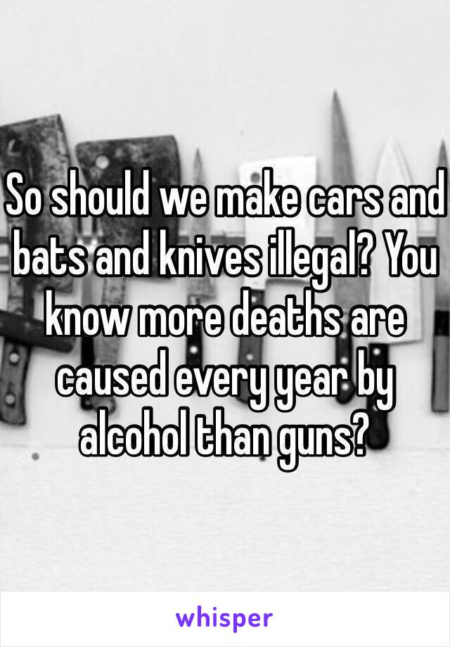 So should we make cars and bats and knives illegal? You know more deaths are caused every year by alcohol than guns? 