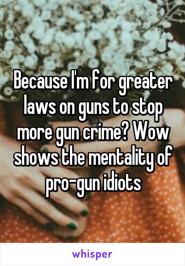 Because I'm for greater laws on guns to stop more gun crime? Wow shows the mentality of pro-gun idiots