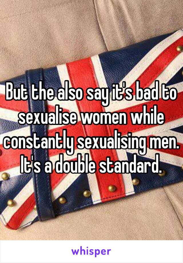 But the also say it's bad to sexualise women while constantly sexualising men. It's a double standard. 