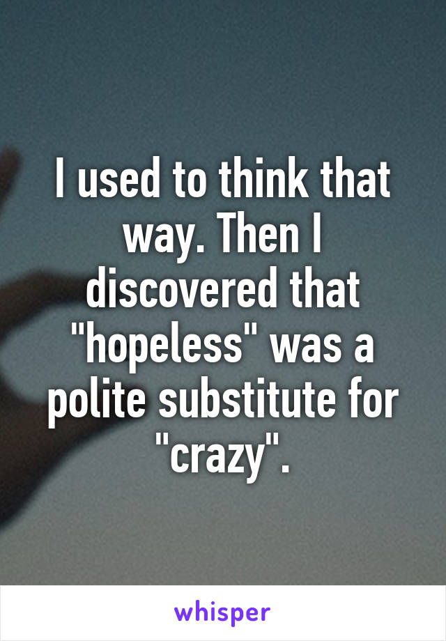 I used to think that way. Then I discovered that "hopeless" was a polite substitute for "crazy".