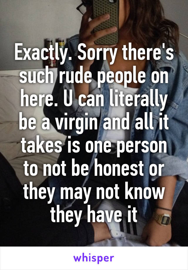 Exactly. Sorry there's such rude people on here. U can literally be a virgin and all it takes is one person to not be honest or they may not know they have it