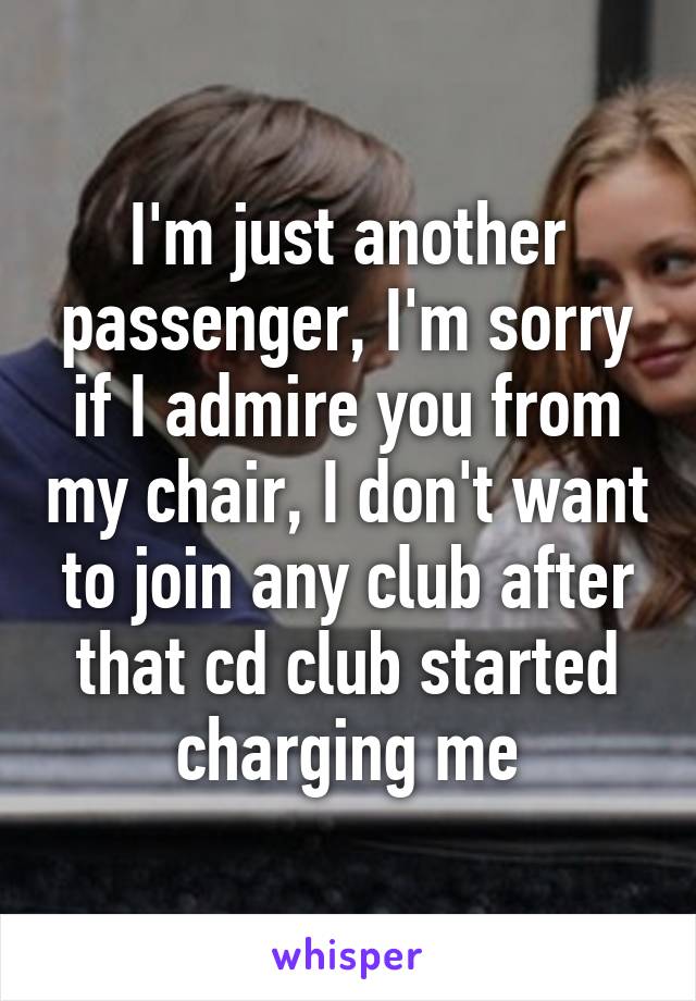 I'm just another passenger, I'm sorry if I admire you from my chair, I don't want to join any club after that cd club started charging me