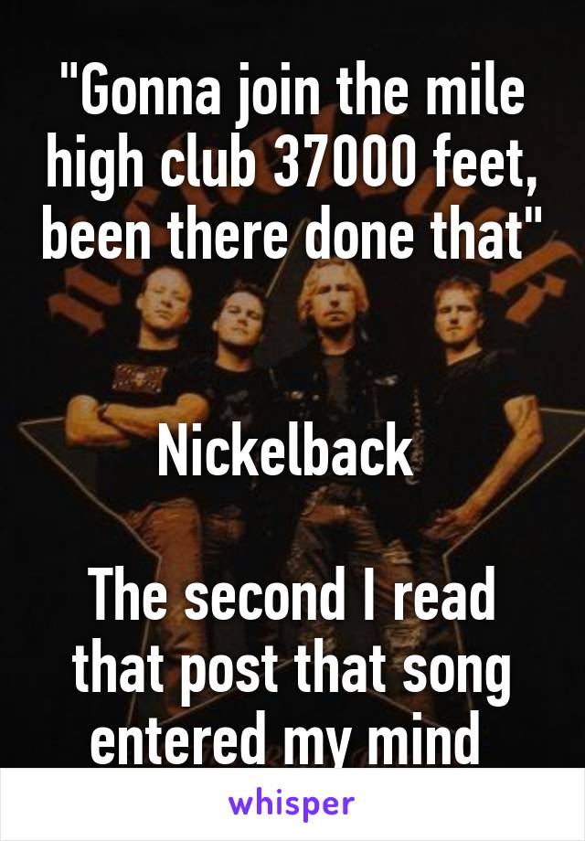 "Gonna join the mile high club 37000 feet, been there done that" 

Nickelback 

The second I read that post that song entered my mind 