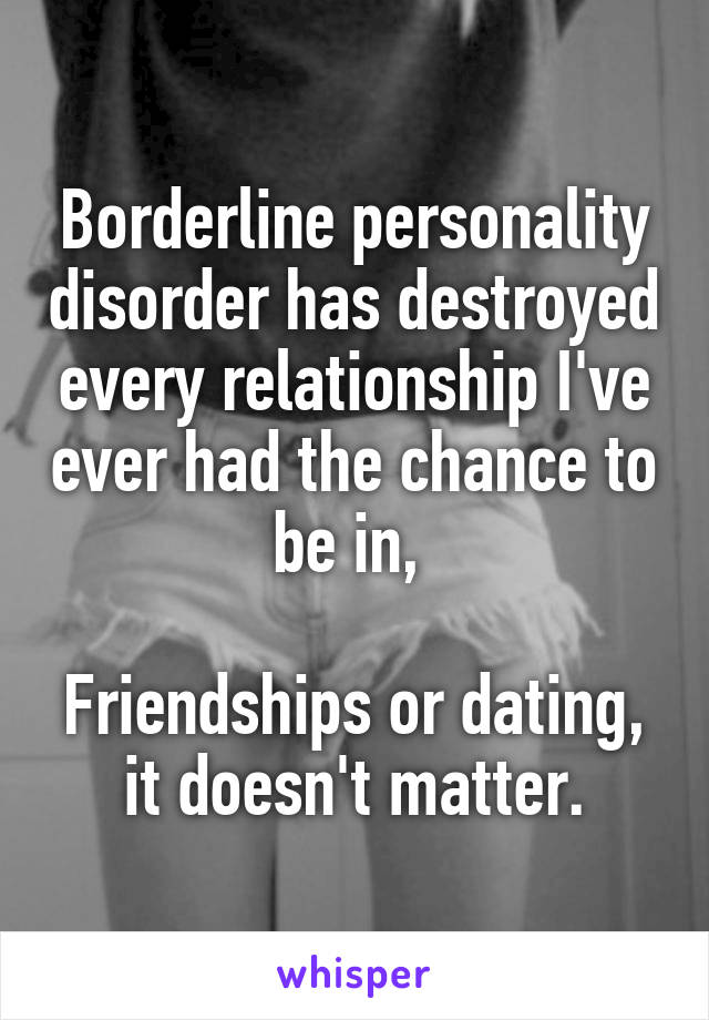 Borderline personality disorder has destroyed every relationship I've ever had the chance to be in, 

Friendships or dating, it doesn't matter.