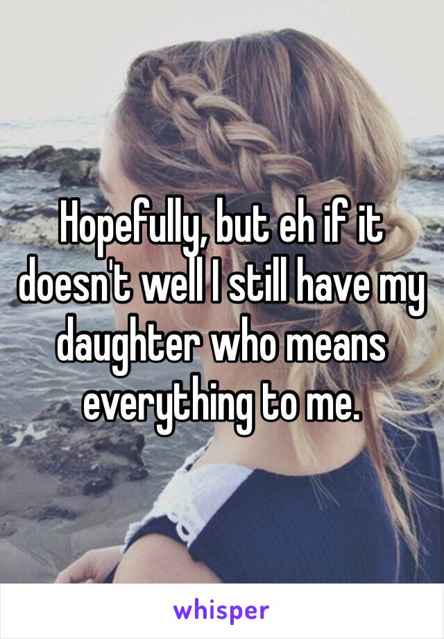 Hopefully, but eh if it doesn't well I still have my daughter who means everything to me.
