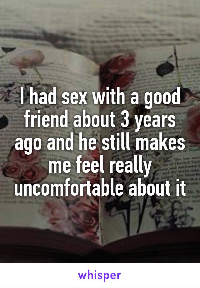I had sex with a good friend about 3 years ago and he still makes me feel really uncomfortable about it