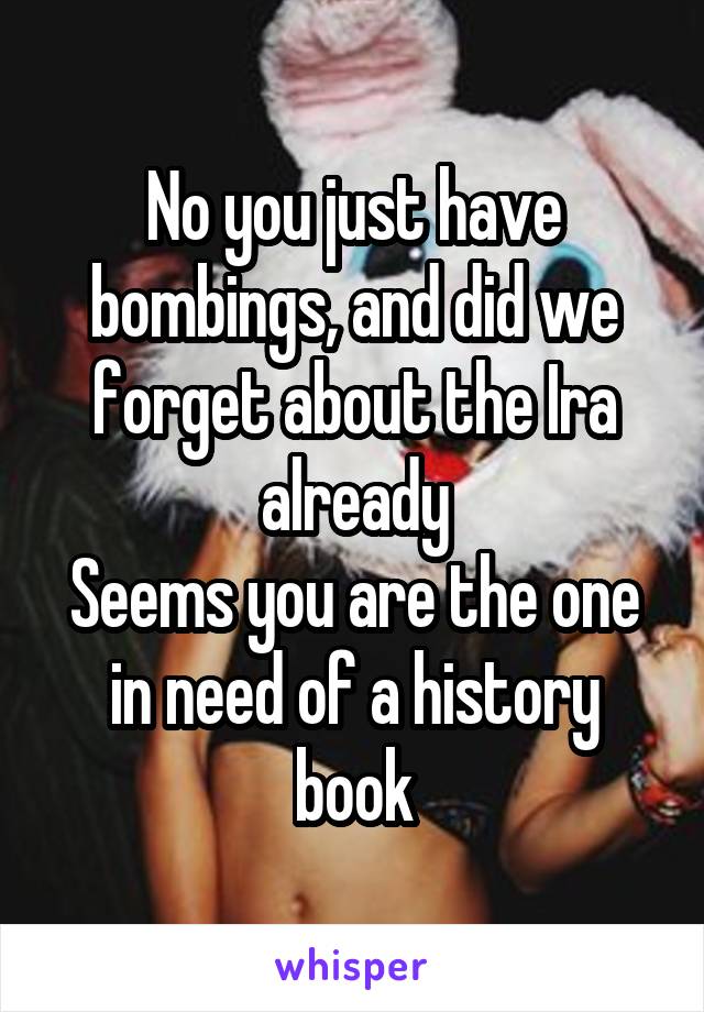 No you just have bombings, and did we forget about the Ira already
Seems you are the one in need of a history book