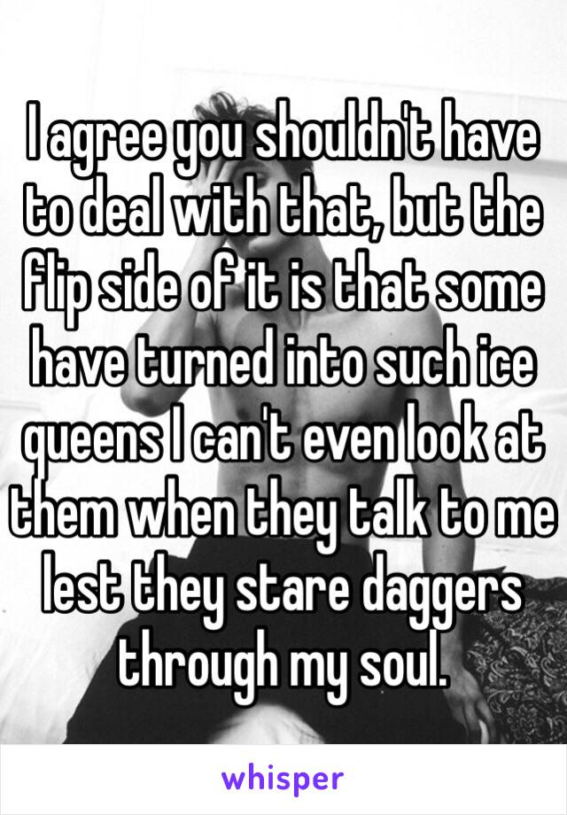 I agree you shouldn't have to deal with that, but the flip side of it is that some have turned into such ice queens I can't even look at them when they talk to me lest they stare daggers through my soul.