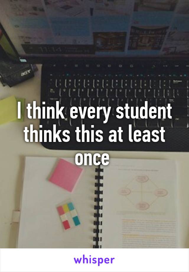 I think every student thinks this at least once 