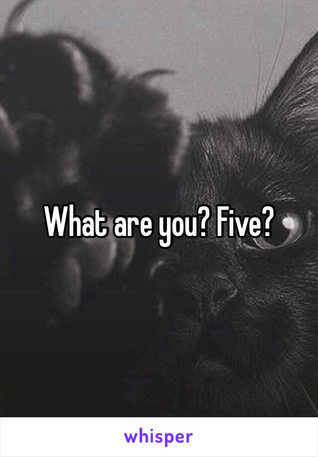 What are you? Five?