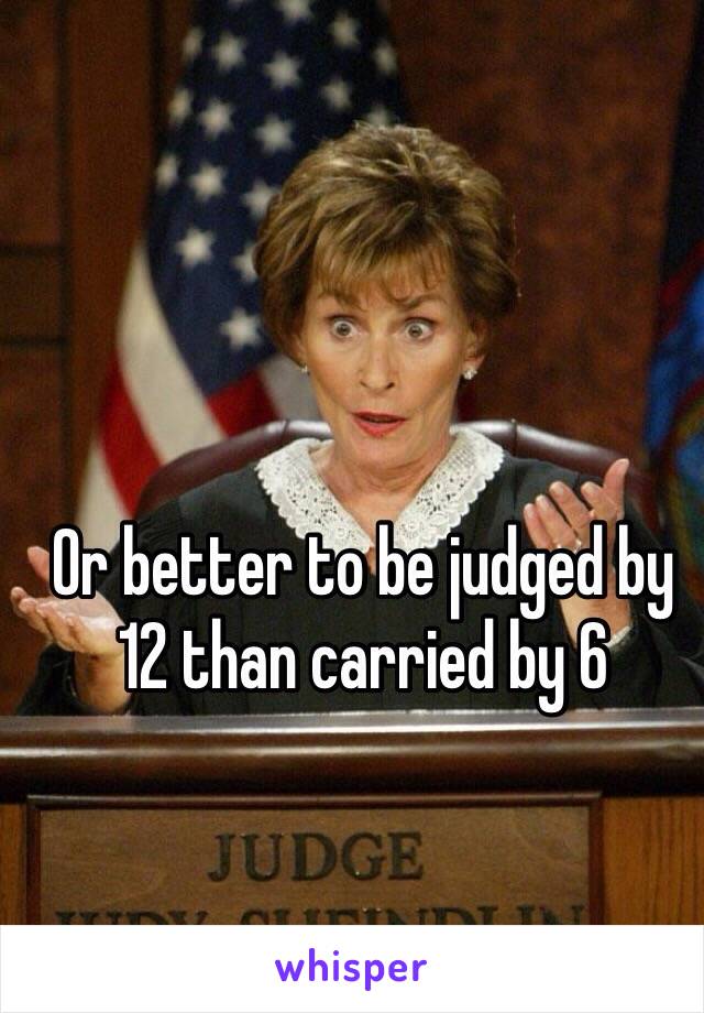 Or better to be judged by 12 than carried by 6 